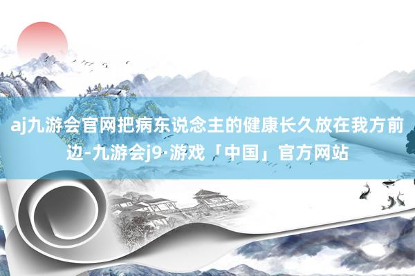 aj九游会官网把病东说念主的健康长久放在我方前边-九游会j9·游戏「中国」官方网站