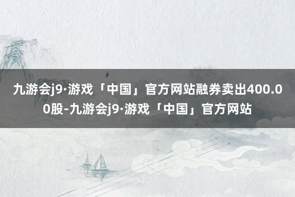 九游会j9·游戏「中国」官方网站融券卖出400.00股-九游会j9·游戏「中国」官方网站