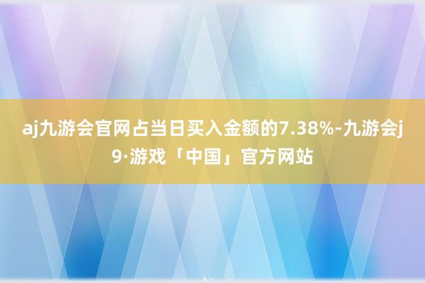 aj九游会官网占当日买入金额的7.38%-九游会j9·游戏「中国」官方网站