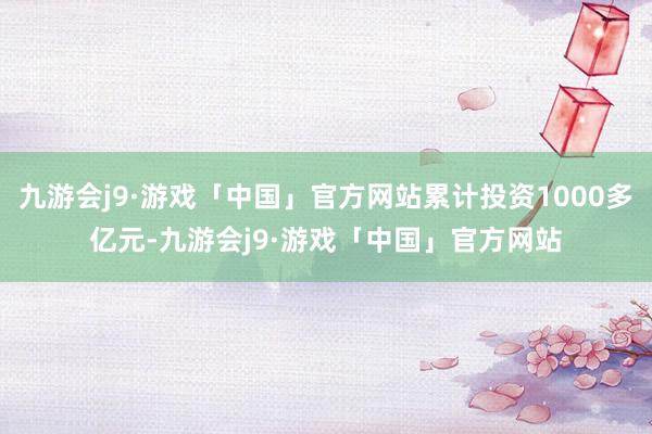 九游会j9·游戏「中国」官方网站累计投资1000多亿元-九游会j9·游戏「中国」官方网站