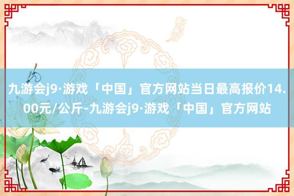 九游会j9·游戏「中国」官方网站当日最高报价14.00元/公斤-九游会j9·游戏「中国」官方网站