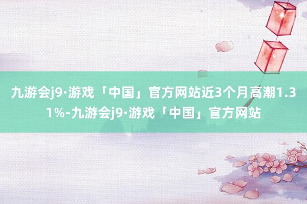 九游会j9·游戏「中国」官方网站近3个月高潮1.31%-九游会j9·游戏「中国」官方网站