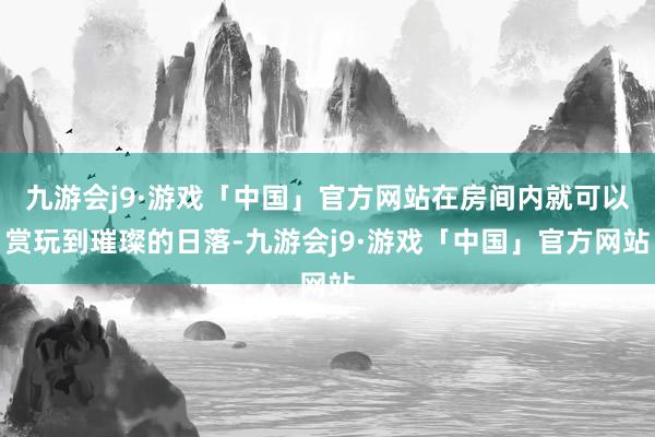 九游会j9·游戏「中国」官方网站在房间内就可以赏玩到璀璨的日落-九游会j9·游戏「中国」官方网站