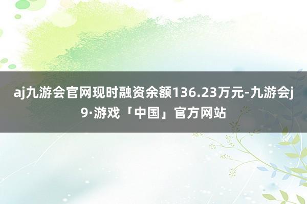 aj九游会官网现时融资余额136.23万元-九游会j9·游戏「中国」官方网站