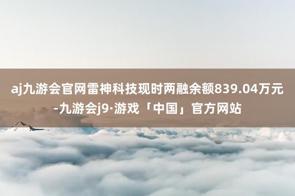 aj九游会官网雷神科技现时两融余额839.04万元-九游会j9·游戏「中国」官方网站