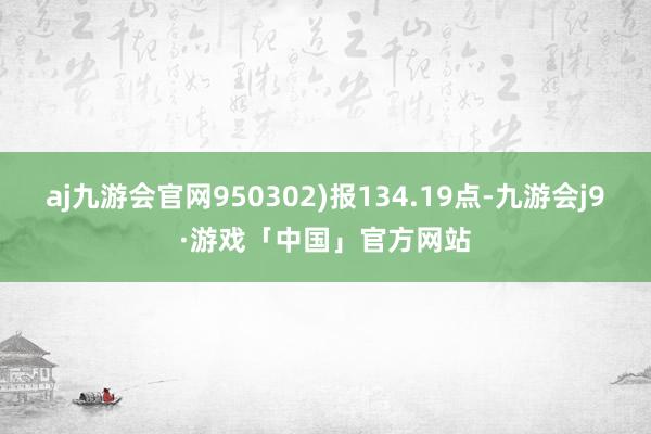 aj九游会官网950302)报134.19点-九游会j9·游戏「中国」官方网站