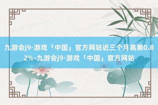 九游会j9·游戏「中国」官方网站近三个月高潮0.82%-九游会j9·游戏「中国」官方网站