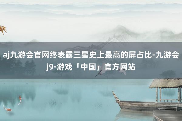 aj九游会官网终表露三星史上最高的屏占比-九游会j9·游戏「中国」官方网站