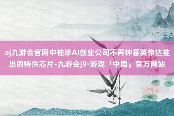 aj九游会官网中袖珍AI创业公司不再钟意英伟达推出的特供芯片-九游会j9·游戏「中国」官方网站