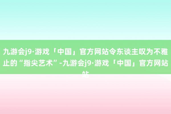 九游会j9·游戏「中国」官方网站令东谈主叹为不雅止的“指尖艺术”-九游会j9·游戏「中国」官方网站