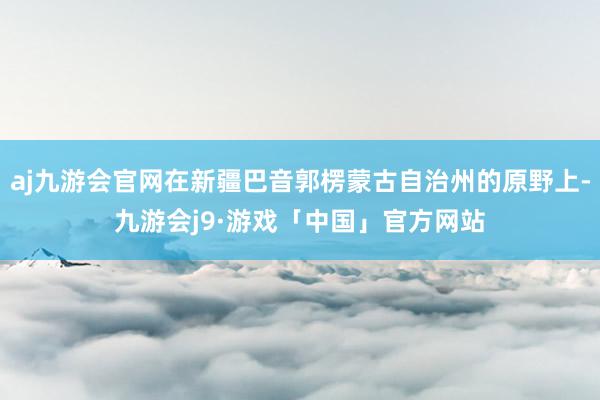 aj九游会官网在新疆巴音郭楞蒙古自治州的原野上-九游会j9·游戏「中国」官方网站