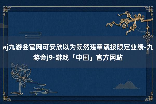 aj九游会官网可安欣以为既然违章就按限定业绩-九游会j9·游戏「中国」官方网站