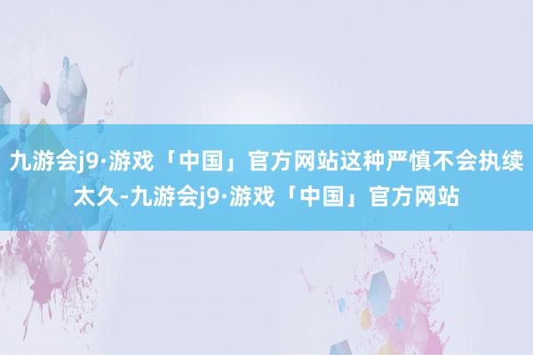 九游会j9·游戏「中国」官方网站这种严慎不会执续太久-九游会j9·游戏「中国」官方网站