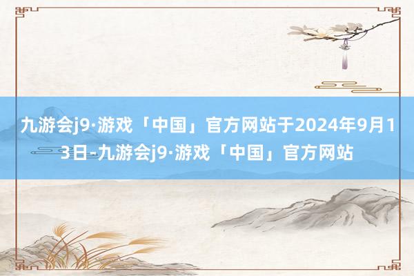 九游会j9·游戏「中国」官方网站于2024年9月13日-九游会j9·游戏「中国」官方网站