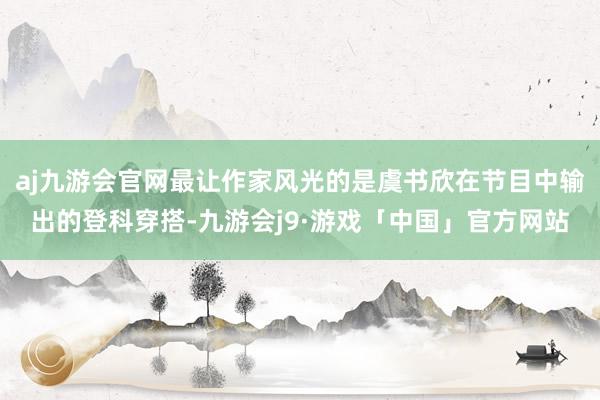 aj九游会官网最让作家风光的是虞书欣在节目中输出的登科穿搭-九游会j9·游戏「中国」官方网站