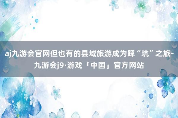 aj九游会官网但也有的县域旅游成为踩“坑”之旅-九游会j9·游戏「中国」官方网站