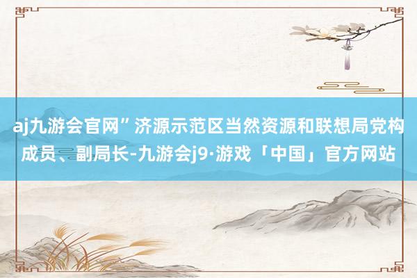 aj九游会官网”济源示范区当然资源和联想局党构成员、副局长-九游会j9·游戏「中国」官方网站