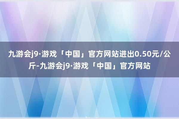 九游会j9·游戏「中国」官方网站进出0.50元/公斤-九游会j9·游戏「中国」官方网站