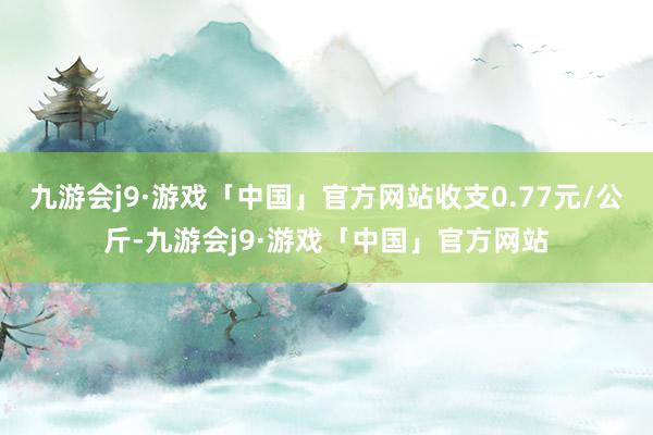 九游会j9·游戏「中国」官方网站收支0.77元/公斤-九游会j9·游戏「中国」官方网站