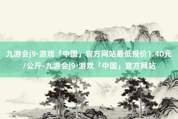 九游会j9·游戏「中国」官方网站最低报价1.40元/公斤-九游会j9·游戏「中国」官方网站