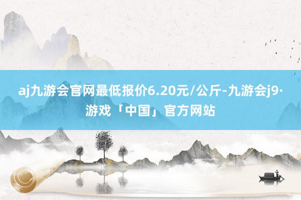 aj九游会官网最低报价6.20元/公斤-九游会j9·游戏「中国」官方网站