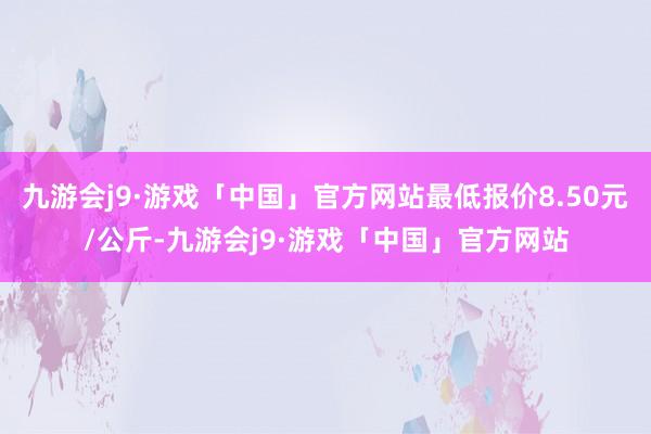 九游会j9·游戏「中国」官方网站最低报价8.50元/公斤-九游会j9·游戏「中国」官方网站