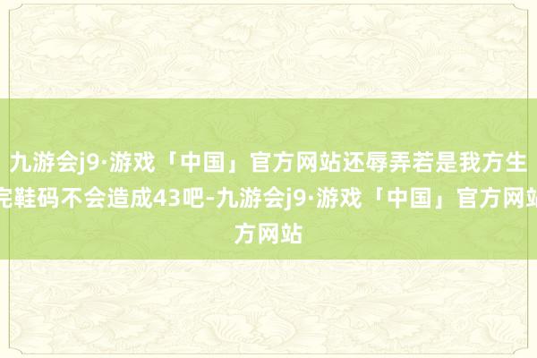 九游会j9·游戏「中国」官方网站还辱弄若是我方生完鞋码不会造成43吧-九游会j9·游戏「中国」官方网站