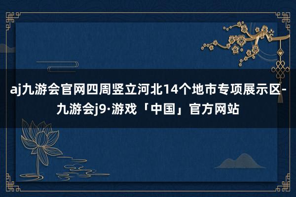 aj九游会官网四周竖立河北14个地市专项展示区-九游会j9·游戏「中国」官方网站