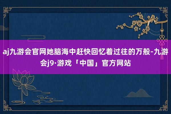 aj九游会官网她脑海中赶快回忆着过往的万般-九游会j9·游戏「中国」官方网站