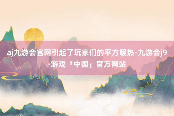 aj九游会官网引起了玩家们的平方暖热-九游会j9·游戏「中国」官方网站