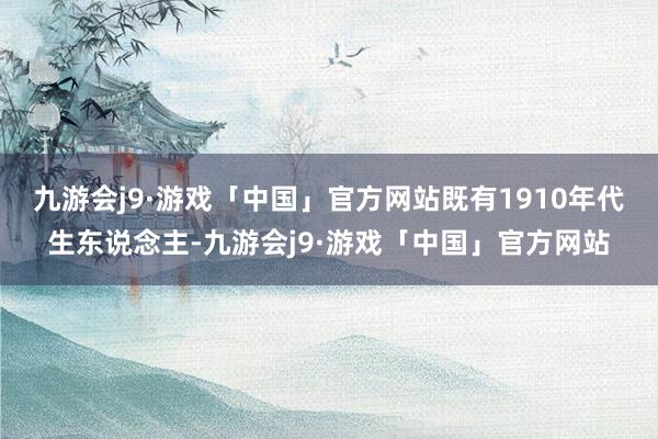 九游会j9·游戏「中国」官方网站既有1910年代生东说念主-九游会j9·游戏「中国」官方网站