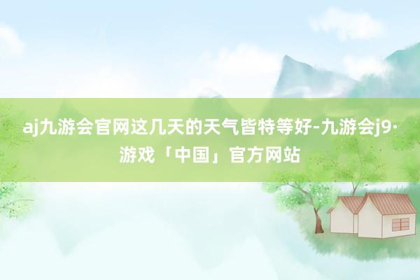 aj九游会官网这几天的天气皆特等好-九游会j9·游戏「中国」官方网站