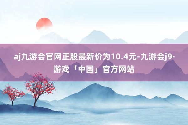 aj九游会官网正股最新价为10.4元-九游会j9·游戏「中国」官方网站