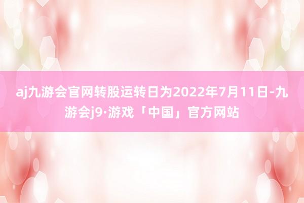 aj九游会官网转股运转日为2022年7月11日-九游会j9·游戏「中国」官方网站