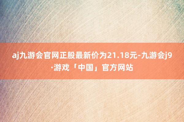 aj九游会官网正股最新价为21.18元-九游会j9·游戏「中国」官方网站