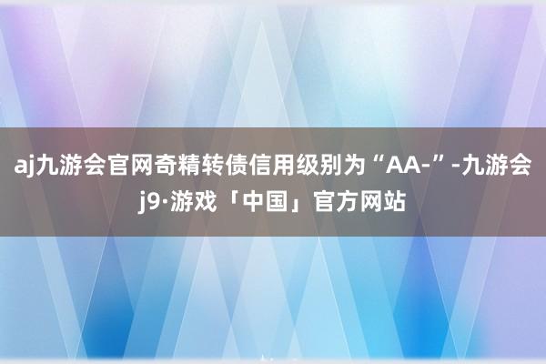 aj九游会官网奇精转债信用级别为“AA-”-九游会j9·游戏「中国」官方网站