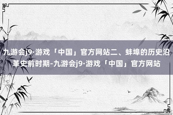 九游会j9·游戏「中国」官方网站二、蚌埠的历史沿革史前时期-九游会j9·游戏「中国」官方网站