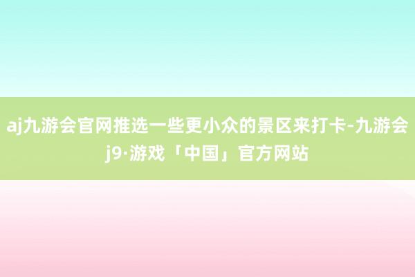 aj九游会官网推选一些更小众的景区来打卡-九游会j9·游戏「中国」官方网站