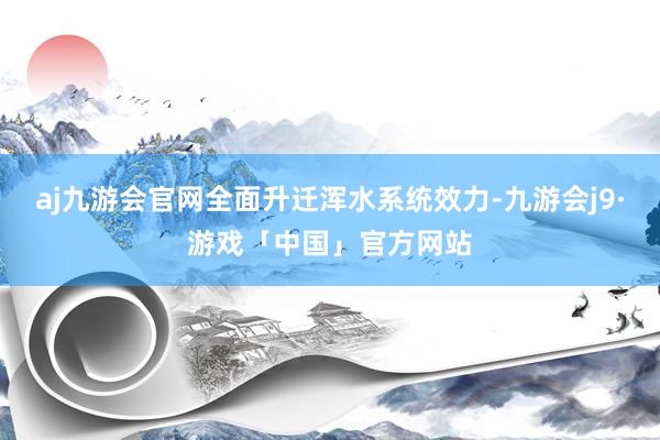 aj九游会官网全面升迁浑水系统效力-九游会j9·游戏「中国」官方网站