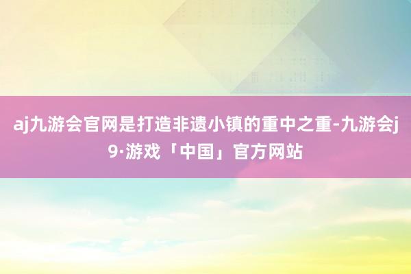 aj九游会官网是打造非遗小镇的重中之重-九游会j9·游戏「中国」官方网站