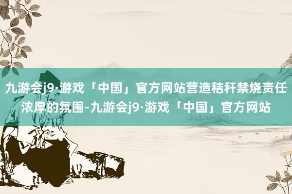 九游会j9·游戏「中国」官方网站营造秸秆禁烧责任浓厚的氛围-九游会j9·游戏「中国」官方网站