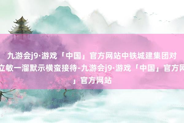 九游会j9·游戏「中国」官方网站中铁城建集团对宋立敏一溜默示横蛮接待-九游会j9·游戏「中国」官方网站