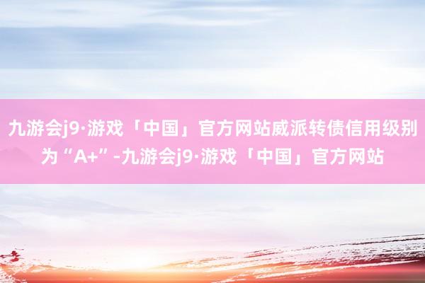 九游会j9·游戏「中国」官方网站威派转债信用级别为“A+”-九游会j9·游戏「中国」官方网站