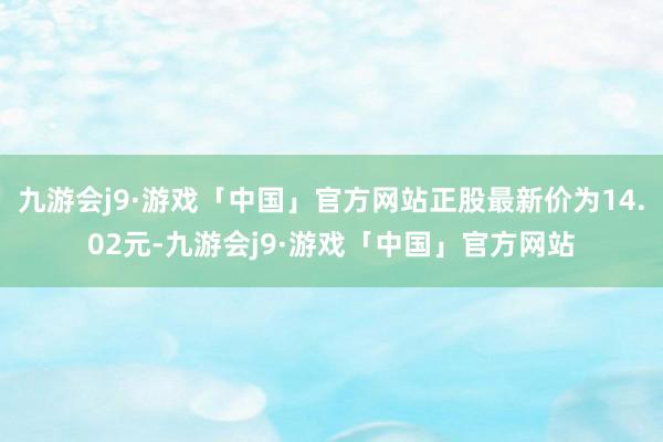 九游会j9·游戏「中国」官方网站正股最新价为14.02元-九游会j9·游戏「中国」官方网站