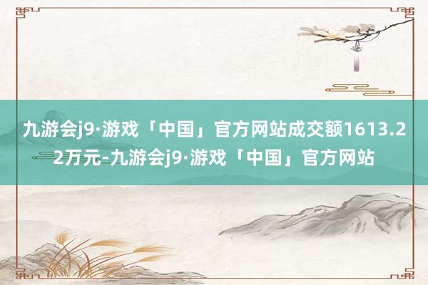 九游会j9·游戏「中国」官方网站成交额1613.22万元-九游会j9·游戏「中国」官方网站