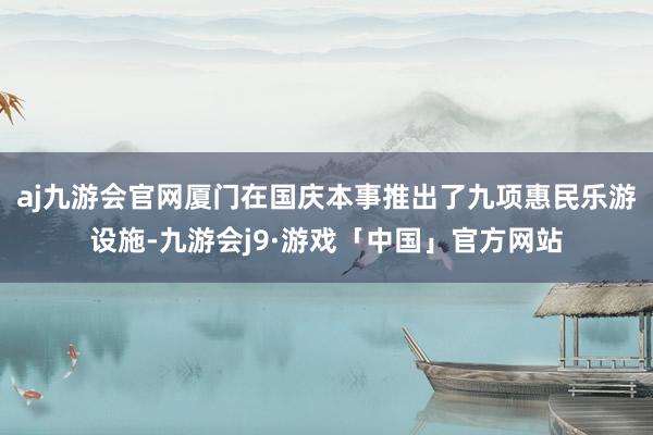 aj九游会官网厦门在国庆本事推出了九项惠民乐游设施-九游会j9·游戏「中国」官方网站