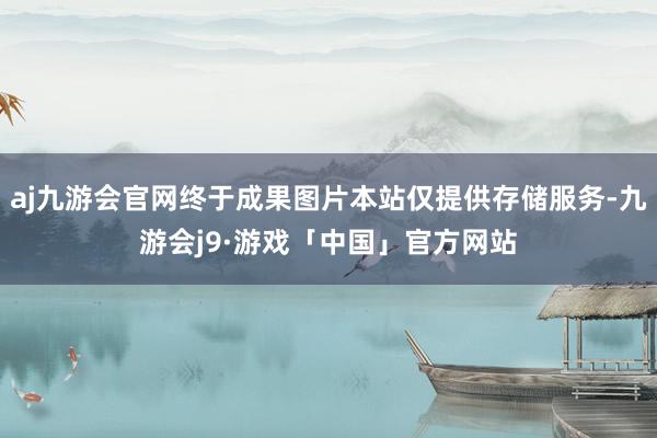 aj九游会官网终于成果图片本站仅提供存储服务-九游会j9·游戏「中国」官方网站