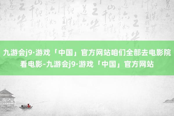 九游会j9·游戏「中国」官方网站咱们全部去电影院看电影-九游会j9·游戏「中国」官方网站