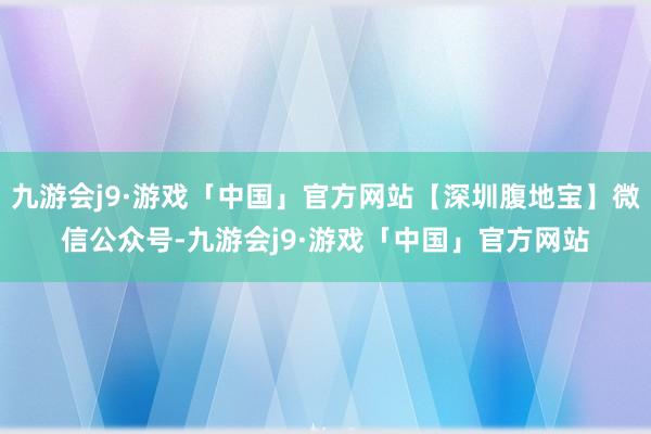 九游会j9·游戏「中国」官方网站【深圳腹地宝】微信公众号-九游会j9·游戏「中国」官方网站