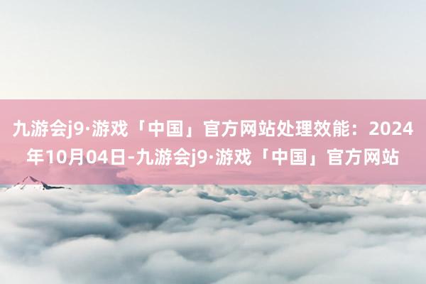 九游会j9·游戏「中国」官方网站处理效能：2024年10月04日-九游会j9·游戏「中国」官方网站